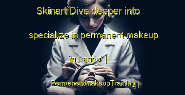 Skinart Dive deeper into specialize in permanent makeup in Lanrial | PermanentmakeupTraining | PermanentmakeupClasses | SkinartTraining-France